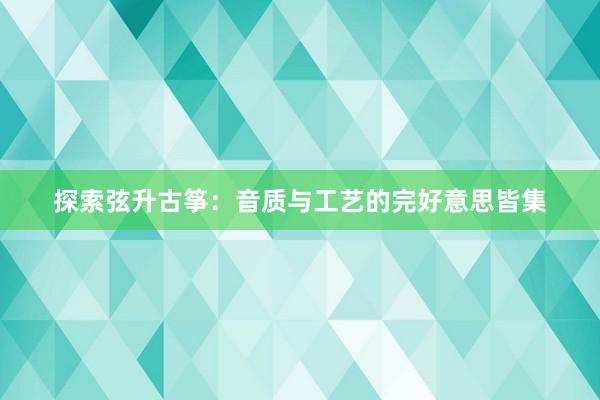 探索弦升古筝：音质与工艺的完好意思皆集