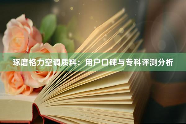 琢磨格力空调质料：用户口碑与专科评测分析